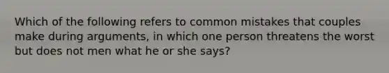 Which of the following refers to common mistakes that couples make during arguments, in which one person threatens the worst but does not men what he or she says?