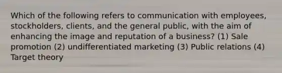 Which of the following refers to communication with employees, stockholders, clients, and the general public, with the aim of enhancing the image and reputation of a business? (1) Sale promotion (2) undifferentiated marketing (3) Public relations (4) Target theory