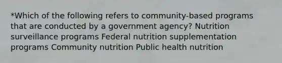 *Which of the following refers to community-based programs that are conducted by a government agency? Nutrition surveillance programs Federal nutrition supplementation programs Community nutrition Public health nutrition