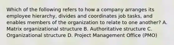 Which of the following refers to how a company arranges its employee hierarchy, divides and coordinates job tasks, and enables members of the organization to relate to one another? A. Matrix organizational structure B. Authoritative structure C. Organizational structure D. Project Management Office (PMO)