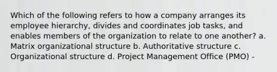 Which of the following refers to how a company arranges its employee hierarchy, divides and coordinates job tasks, and enables members of the organization to relate to one another? a. Matrix organizational structure b. Authoritative structure c. Organizational structure d. Project Management Office (PMO) -