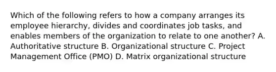 Which of the following refers to how a company arranges its employee hierarchy, divides and coordinates job tasks, and enables members of the organization to relate to one another? A. Authoritative structure B. Organizational structure C. Project Management Office (PMO) D. Matrix organizational structure