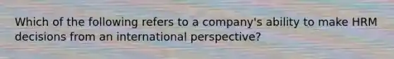 Which of the following refers to a company's ability to make HRM decisions from an international perspective?