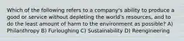 Which of the following refers to a company's ability to produce a good or service without depleting the world's resources, and to do the least amount of harm to the environment as possible? A) Philanthropy B) Furloughing C) Sustainability D) Reengineering