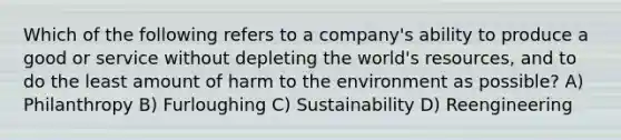 Which of the following refers to a company's ability to produce a good or service without depleting the world's resources, and to do the least amount of harm to the environment as possible? A) Philanthropy B) Furloughing C) Sustainability D) Reengineering