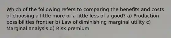 Which of the following refers to comparing the benefits and costs of choosing a little more or a little less of a good? a) Production possibilities frontier b) Law of diminishing marginal utility c) Marginal analysis d) Risk premium