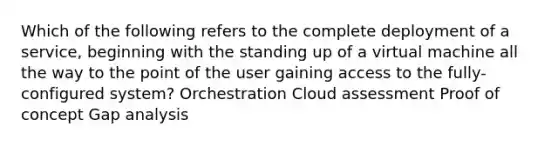 Which of the following refers to the complete deployment of a service, beginning with the standing up of a virtual machine all the way to the point of the user gaining access to the fully-configured system? Orchestration Cloud assessment Proof of concept Gap analysis