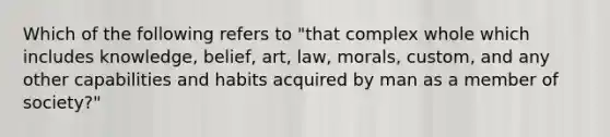 Which of the following refers to "that complex whole which includes knowledge, belief, art, law, morals, custom, and any other capabilities and habits acquired by man as a member of society?"