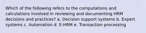 Which of the following refers to the computations and calculations involved in reviewing and documenting HRM decisions and practices? a. Decision support systems b. Expert systems c. Automation d. E-HRM e. Transaction processing