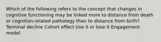 Which of the following refers to the concept that changes in cognitive functioning may be linked more to distance from death or cognition-related pathology than to distance from birth? Terminal decline Cohort effect Use it or lose it Engagement model