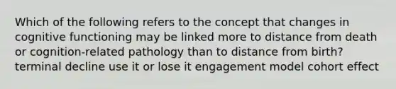 Which of the following refers to the concept that changes in cognitive functioning may be linked more to distance from death or cognition-related pathology than to distance from birth? terminal decline use it or lose it engagement model cohort effect