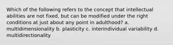 Which of the following refers to the concept that intellectual abilities are not fixed, but can be modified under the right conditions at just about any point in adulthood? a. multidimensionality b. plasticity c. interindividual variability d. multidirectionality