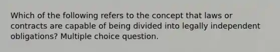 Which of the following refers to the concept that laws or contracts are capable of being divided into legally independent obligations? Multiple choice question.