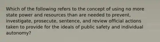 Which of the following refers to the concept of using no more state power and resources than are needed to prevent, investigate, prosecute, sentence, and review official actions taken to provide for the ideals of public safety and individual autonomy?