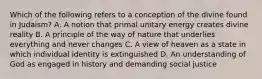 Which of the following refers to a conception of the divine found in Judaism? A. A notion that primal unitary energy creates divine reality B. A principle of the way of nature that underlies everything and never changes C. A view of heaven as a state in which individual identity is extinguished D. An understanding of God as engaged in history and demanding social justice