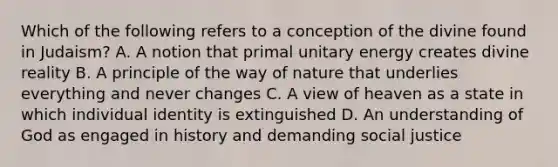 Which of the following refers to a conception of the divine found in Judaism? A. A notion that primal unitary energy creates divine reality B. A principle of the way of nature that underlies everything and never changes C. A view of heaven as a state in which individual identity is extinguished D. An understanding of God as engaged in history and demanding social justice