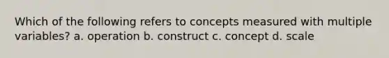 Which of the following refers to concepts measured with multiple variables? a. operation b. construct c. concept d. scale