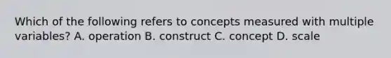 Which of the following refers to concepts measured with multiple variables? A. operation B. construct C. concept D. scale