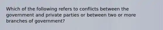 Which of the following refers to conflicts between the government and private parties or between two or more branches of government?