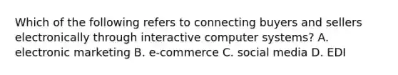 Which of the following refers to connecting buyers and sellers electronically through interactive computer systems? A. electronic marketing B. e-commerce C. social media D. EDI