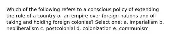 Which of the following refers to a conscious policy of extending the rule of a country or an empire over foreign nations and of taking and holding foreign colonies? Select one: a. imperialism b. neoliberalism c. postcolonial d. colonization e. communism