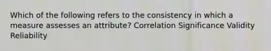 Which of the following refers to the consistency in which a measure assesses an attribute? Correlation Significance Validity Reliability