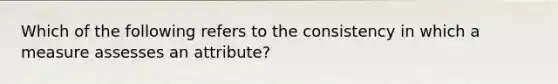 Which of the following refers to the consistency in which a measure assesses an attribute?