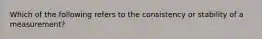 Which of the following refers to the consistency or stability of a measurement?