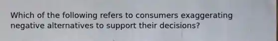 Which of the following refers to consumers exaggerating negative alternatives to support their​ decisions?