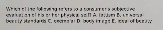 Which of the following refers to a​ consumer's subjective evaluation of his or her physical​ self? A. fattism B. universal beauty standards C. exemplar D. body image E. ideal of beauty