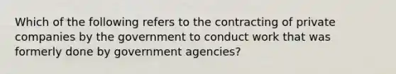 Which of the following refers to the contracting of private companies by the government to conduct work that was formerly done by government agencies?