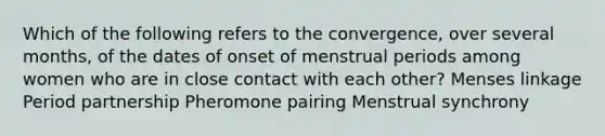 Which of the following refers to the convergence, over several months, of the dates of onset of menstrual periods among women who are in close contact with each other? Menses linkage Period partnership Pheromone pairing Menstrual synchrony