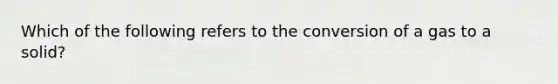 Which of the following refers to the conversion of a gas to a solid?