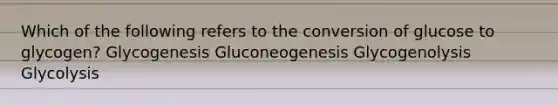 Which of the following refers to the conversion of glucose to glycogen? Glycogenesis Gluconeogenesis Glycogenolysis Glycolysis