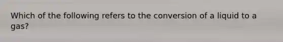 Which of the following refers to the conversion of a liquid to a gas?