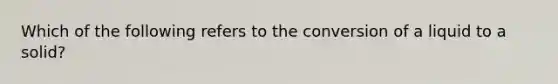 Which of the following refers to the conversion of a liquid to a solid?