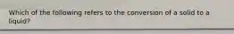 Which of the following refers to the conversion of a solid to a liquid?