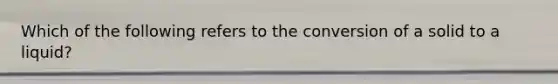 Which of the following refers to the conversion of a solid to a liquid?