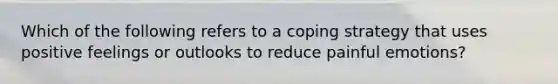 Which of the following refers to a coping strategy that uses positive feelings or outlooks to reduce painful emotions?