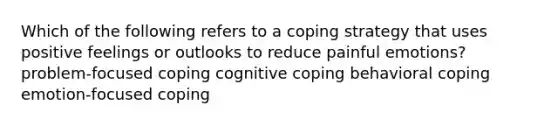 Which of the following refers to a coping strategy that uses positive feelings or outlooks to reduce painful emotions? problem-focused coping cognitive coping behavioral coping emotion-focused coping