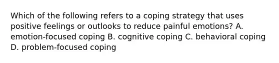 Which of the following refers to a coping strategy that uses positive feelings or outlooks to reduce painful emotions? A. emotion-focused coping B. cognitive coping C. behavioral coping D. problem-focused coping