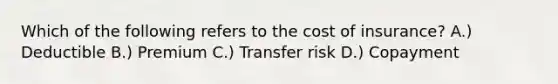 Which of the following refers to the cost of insurance? A.) Deductible B.) Premium C.) Transfer risk D.) Copayment