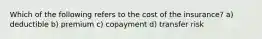 Which of the following refers to the cost of the insurance? a) deductible b) premium c) copayment d) transfer risk