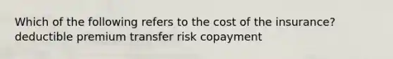 Which of the following refers to the cost of the insurance? deductible premium transfer risk copayment