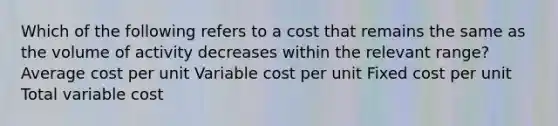 Which of the following refers to a cost that remains the same as the volume of activity decreases within the relevant range? Average cost per unit Variable cost per unit Fixed cost per unit Total variable cost