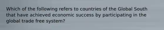 Which of the following refers to countries of the Global South that have achieved economic success by participating in the global trade free system?