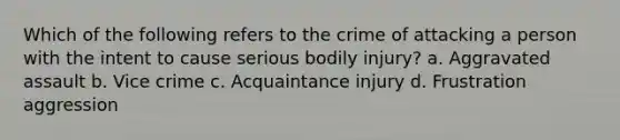 Which of the following refers to the crime of attacking a person with the intent to cause serious bodily injury? a. Aggravated assault b. Vice crime c. Acquaintance injury d. Frustration aggression