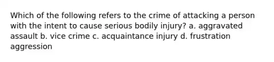 Which of the following refers to the crime of attacking a person with the intent to cause serious bodily injury? a. aggravated assault b. vice crime c. acquaintance injury d. frustration aggression