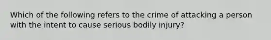 Which of the following refers to the crime of attacking a person with the intent to cause serious bodily injury?