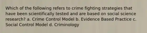 Which of the following refers to crime fighting strategies that have been scientifically tested and are based on social science research? a. Crime Control Model b. Evidence Based Practice c. Social Control Model d. Criminology